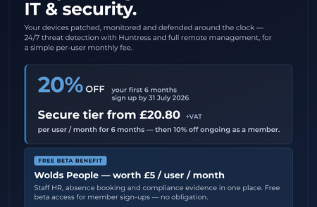 20% off managed IT & security for 6 months + free Wolds People - Chamber member offer Fully managed IT and security for your business — devices patched, monitored and defended around the clock, with 24/7 threat detection powered by Huntress and full remote management, for a simple per-user monthly fee.